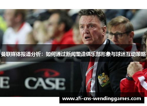 曼联媒体报道分析：如何通过新闻塑造俱乐部形象与球迷互动策略