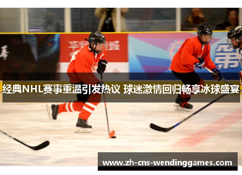 经典NHL赛事重温引发热议 球迷激情回归畅享冰球盛宴