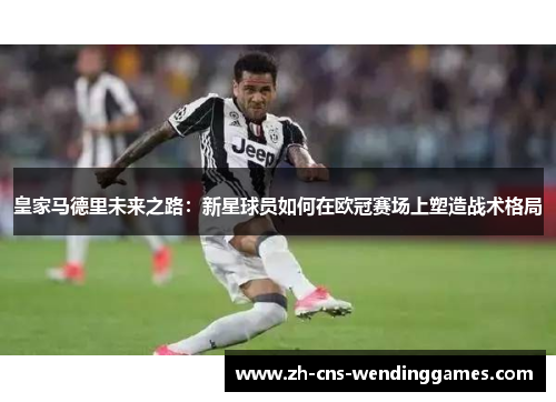 皇家马德里未来之路：新星球员如何在欧冠赛场上塑造战术格局
