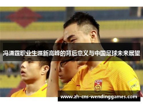 冯潇霆职业生涯新高峰的背后意义与中国足球未来展望