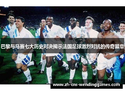 巴黎与马赛七大历史对决揭示法国足球激烈对抗的传奇篇章