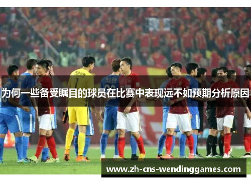 为何一些备受瞩目的球员在比赛中表现远不如预期分析原因