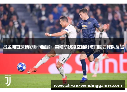 吕孟洲首球精彩瞬间回顾：突破防线凌空抽射破门助力球队反超