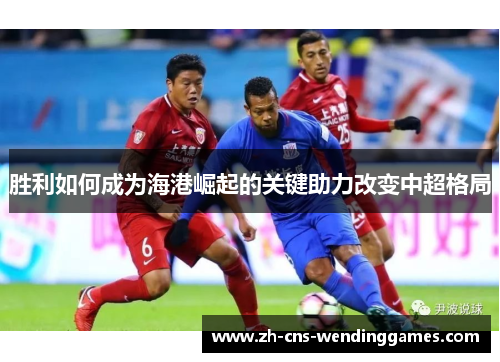 胜利如何成为海港崛起的关键助力改变中超格局