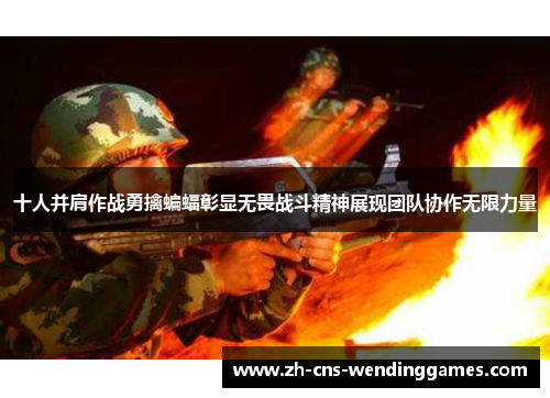 十人并肩作战勇擒蝙蝠彰显无畏战斗精神展现团队协作无限力量