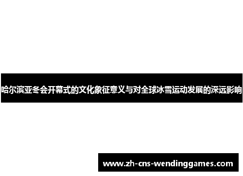 哈尔滨亚冬会开幕式的文化象征意义与对全球冰雪运动发展的深远影响