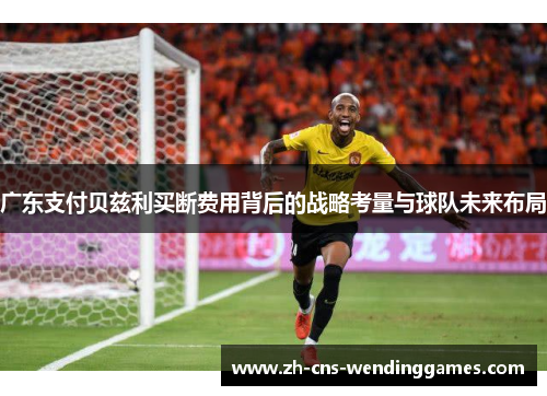 广东支付贝兹利买断费用背后的战略考量与球队未来布局