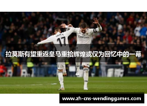拉莫斯有望重返皇马重拾辉煌或仅为回忆中的一幕