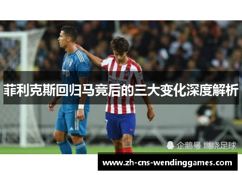 菲利克斯回归马竞后的三大变化深度解析
