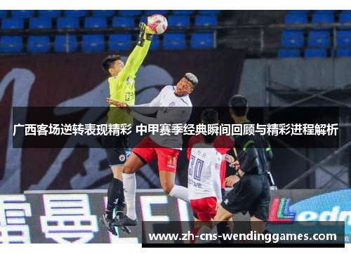 广西客场逆转表现精彩 中甲赛季经典瞬间回顾与精彩进程解析