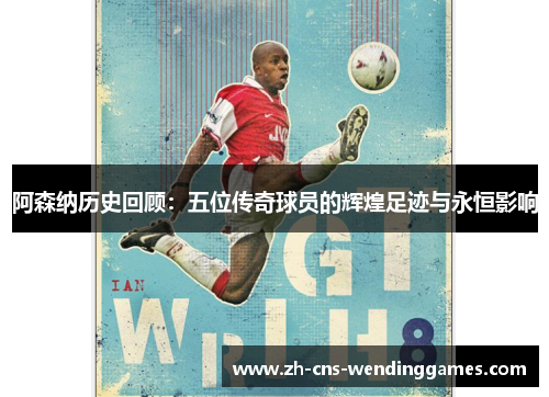 阿森纳历史回顾：五位传奇球员的辉煌足迹与永恒影响