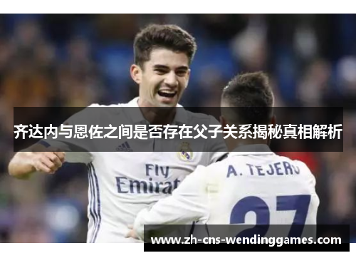 齐达内与恩佐之间是否存在父子关系揭秘真相解析