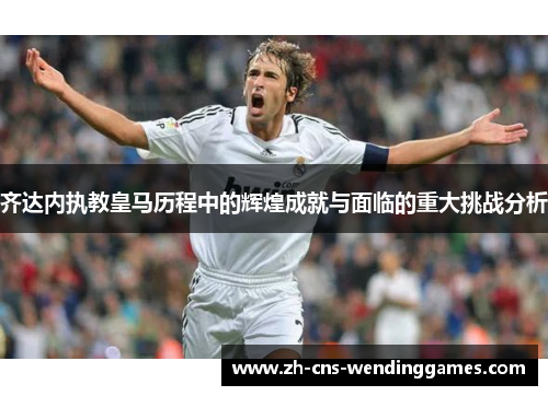 齐达内执教皇马历程中的辉煌成就与面临的重大挑战分析