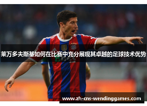 莱万多夫斯基如何在比赛中充分展现其卓越的足球技术优势