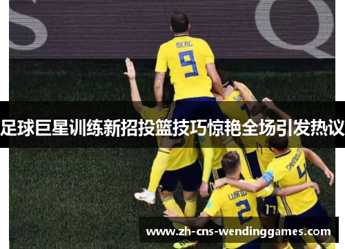 足球巨星训练新招投篮技巧惊艳全场引发热议 足球巨星训练新招投篮技巧惊艳全场引发热议