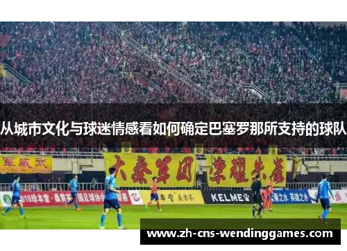 从城市文化与球迷情感看如何确定巴塞罗那所支持的球队