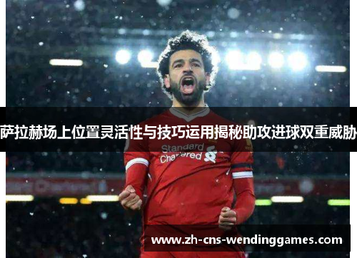 萨拉赫场上位置灵活性与技巧运用揭秘助攻进球双重威胁