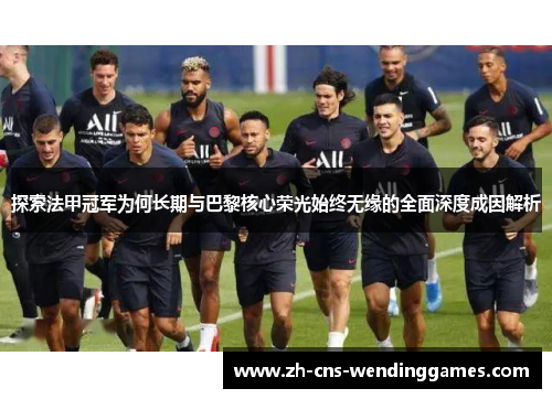 探索法甲冠军为何长期与巴黎核心荣光始终无缘的全面深度成因解析 探索法甲冠军为何长期与巴黎核心荣光始终无缘的全面深度成因解析