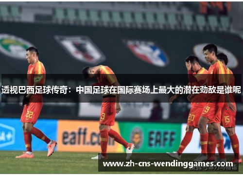 透视巴西足球传奇:中国足球在国际赛场上最大的潜在劲敌是谁呢 透视巴西足球传奇:中国足球在国际赛场上最大的潜在劲敌是谁呢