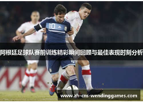 阿根廷足球队赛前训练精彩瞬间回顾与最佳表现时刻分析 阿根廷足球队赛前训练精彩瞬间回顾与最佳表现时刻分析