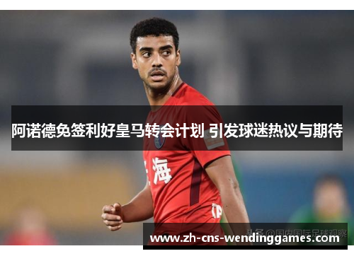 阿诺德免签利好皇马转会计划 引发球迷热议与期待 阿诺德免签利好皇马转会计划 引发球迷热议与期待