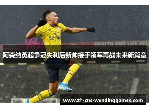 阿森纳英超争冠失利后新帅接手领军再战未来新篇章 阿森纳英超争冠失利后新帅接手领军再战未来新篇章