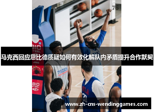 马克西回应恩比德质疑如何有效化解队内矛盾提升合作默契