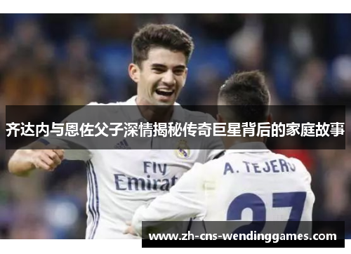 齐达内与恩佐父子深情揭秘传奇巨星背后的家庭故事