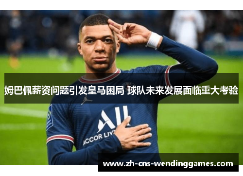姆巴佩薪资问题引发皇马困局 球队未来发展面临重大考验