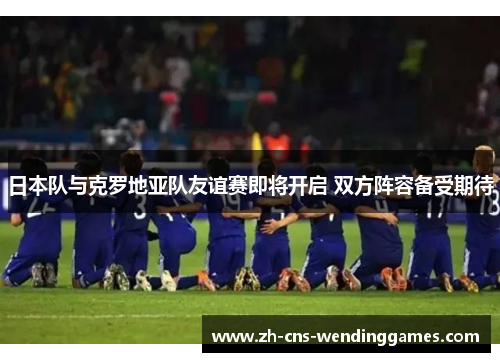 日本队与克罗地亚队友谊赛即将开启 双方阵容备受期待