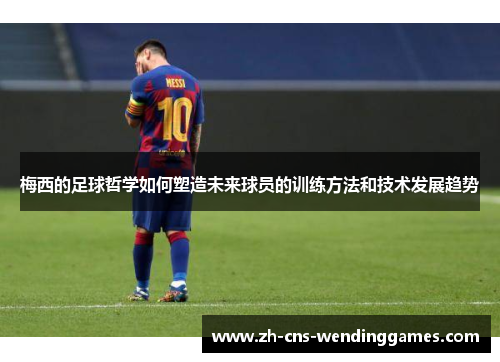 梅西的足球哲学如何塑造未来球员的训练方法和技术发展趋势