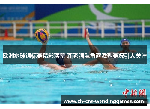 欧洲水球锦标赛精彩落幕 新老强队角逐激烈赛况引人关注