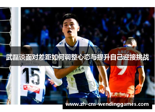 武磊谈面对差距如何调整心态与提升自己迎接挑战