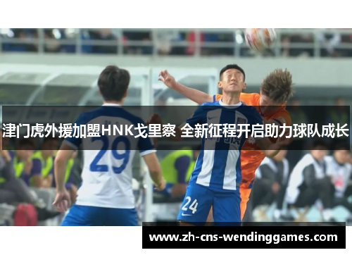 津门虎外援加盟HNK戈里察 全新征程开启助力球队成长