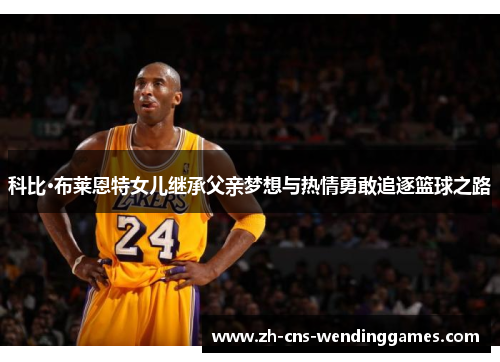 科比·布莱恩特女儿继承父亲梦想与热情勇敢追逐篮球之路