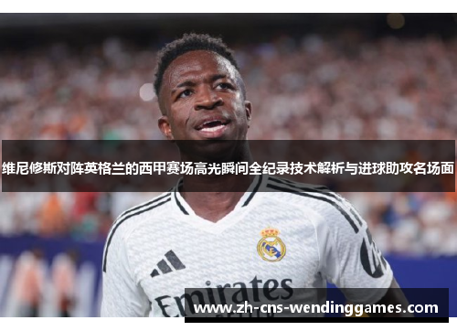 维尼修斯对阵英格兰的西甲赛场高光瞬间全纪录技术解析与进球助攻名场面