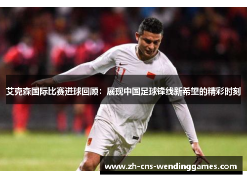 艾克森国际比赛进球回顾：展现中国足球锋线新希望的精彩时刻
