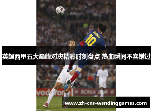 英超西甲五大巅峰对决精彩时刻盘点 热血瞬间不容错过