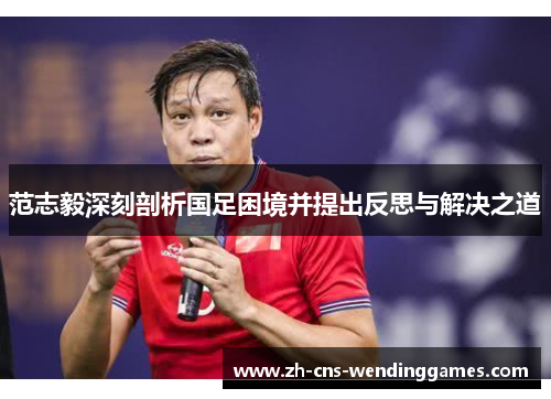 范志毅深刻剖析国足困境并提出反思与解决之道 范志毅深刻剖析国足困境并提出反思与解决之道