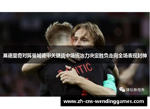 莫德里奇对阵曼城德甲关键战中场统治力决定胜负走向全场表现封神