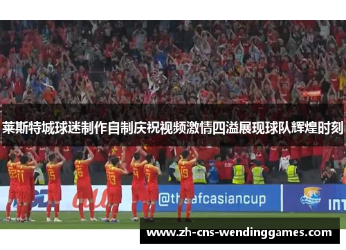 莱斯特城球迷制作自制庆祝视频激情四溢展现球队辉煌时刻