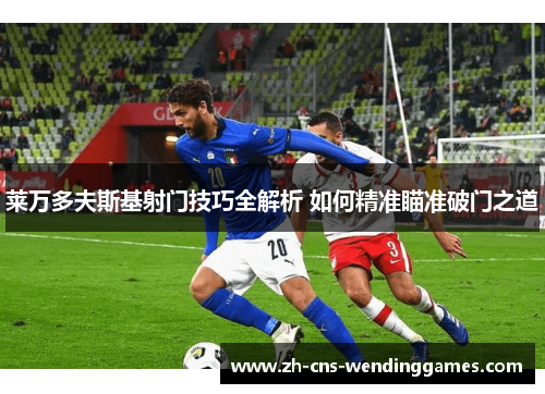 莱万多夫斯基射门技巧全解析 如何精准瞄准破门之道