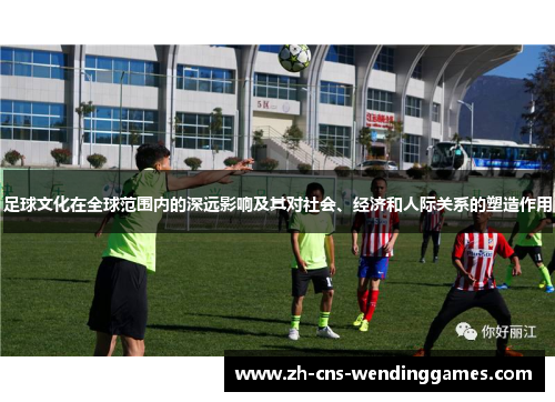 足球文化在全球范围内的深远影响及其对社会、经济和人际关系的塑造作用