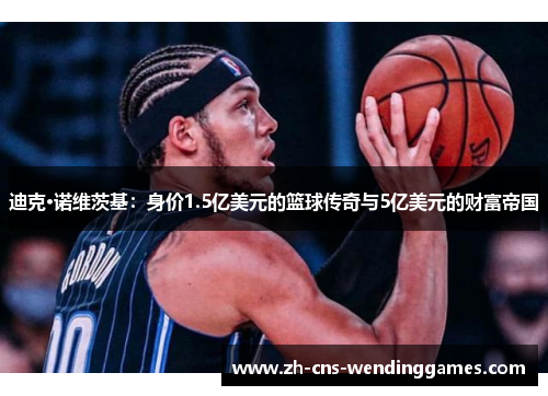 迪克·诺维茨基：身价1.5亿美元的篮球传奇与5亿美元的财富帝国