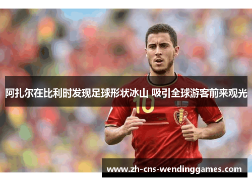 阿扎尔在比利时发现足球形状冰山 吸引全球游客前来观光