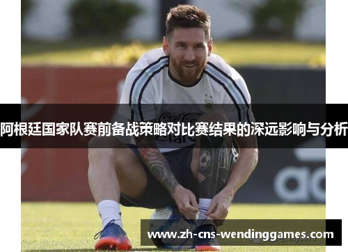 阿根廷国家队赛前备战策略对比赛结果的深远影响与分析